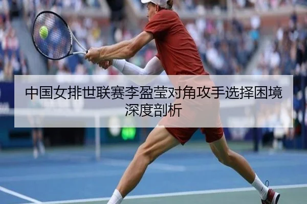 中国女排世联赛李盈莹对角攻手选择困境深度剖析