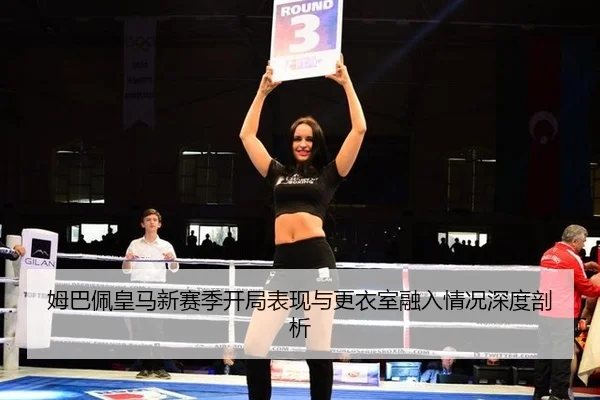 姆巴佩皇马新赛季开局表现与更衣室融入情况深度剖析