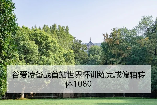 谷爱凌备战首站世界杯训练完成偏轴转体1080