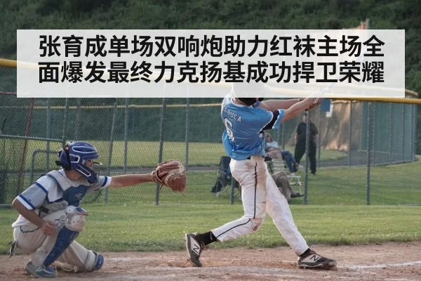 张育成单场双响炮助力红袜主场全面爆发最终力克扬基成功捍卫荣耀