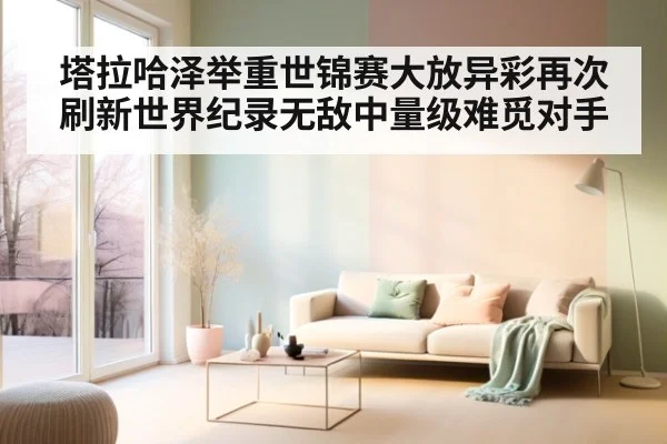 塔拉哈泽举重世锦赛大放异彩再次刷新世界纪录无敌中量级难觅对手